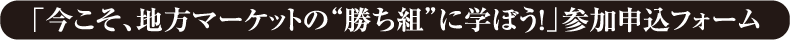 「今こそ、地方マーケットの“勝ち組”に学ぼう！」参加申込フォーム