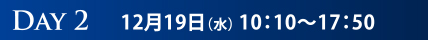 DAY2　12月19日（水）10:10～17:50