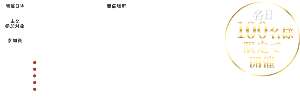 開催日時　開催場所　主な参加者　参加費　各日100名様限定で開催