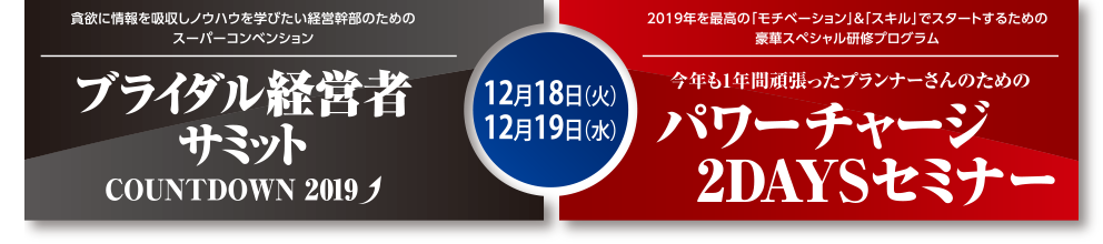 貪欲に情報を吸収しノウハウを学びたい経営幹部のためのスーパーコンベンション
ブライダル経営者サミットdreamweaver-
COUNTDOWN 2019
12月18日（火）12月19日（水）
2019年を最高の「モチベーション」＆「スキル」でスタートするための豪華スペシャル研修プログラム
今年も1年間頑張ったプランナーさんのためのパワーチャージ2DAYSセミナー