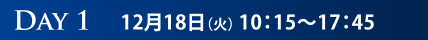 DAY1　12月18日（火） 10：15〜17：45