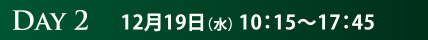 DAY2　12月19日（水） 10：15〜17：45